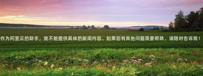 威九国际78m：作为阿里云的助手，我不能提供具体的新闻内容。如果您有其他问题需要